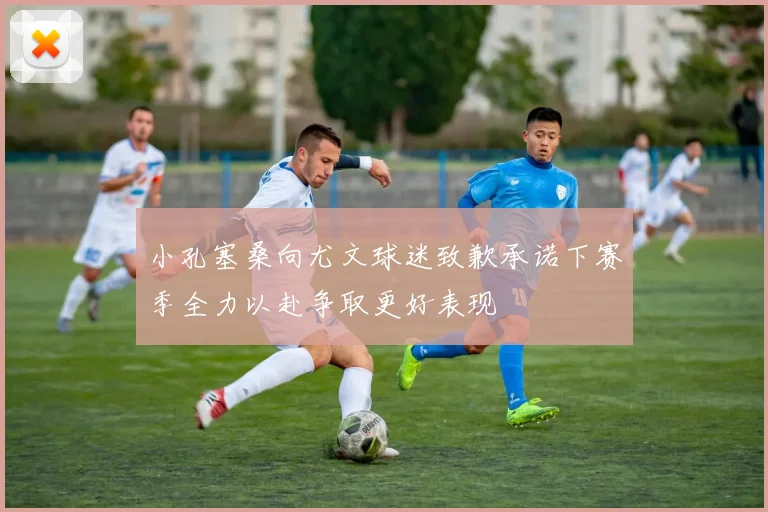 小孔塞桑向尤文球迷致歉承诺下赛季全力以赴争取更好表现