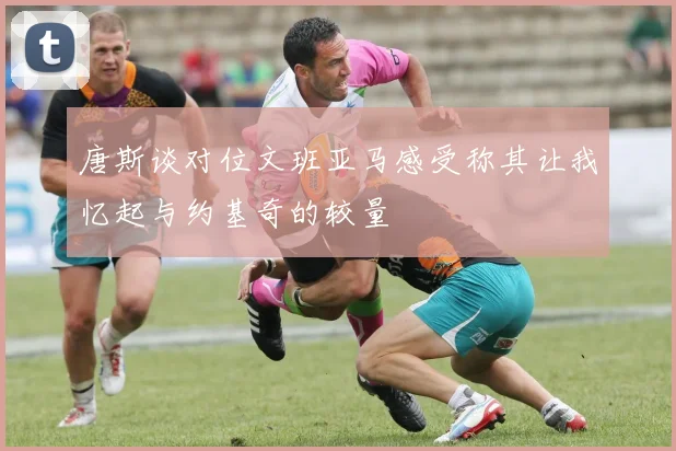 唐斯谈对位文班亚马感受称其让我忆起与约基奇的较量