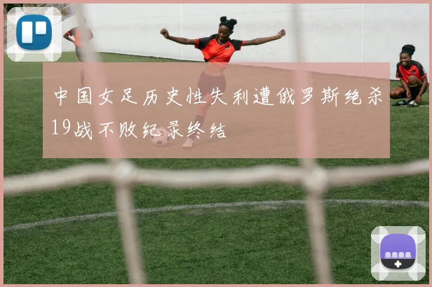 中国女足历史性失利遭俄罗斯绝杀19战不败纪录终结