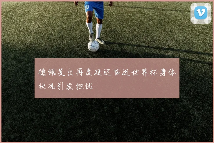 德佩复出再度延迟临近世界杯身体状况引发担忧