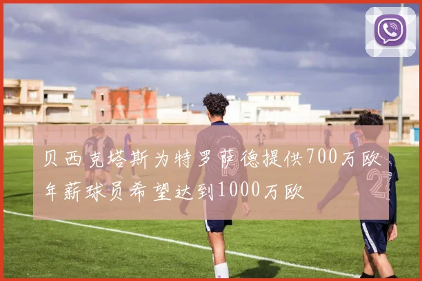 贝西克塔斯为特罗萨德提供700万欧年薪球员希望达到1000万欧