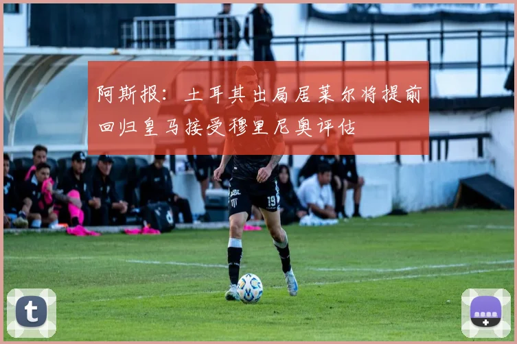 阿斯报：土耳其出局居莱尔将提前回归皇马接受穆里尼奥评估
