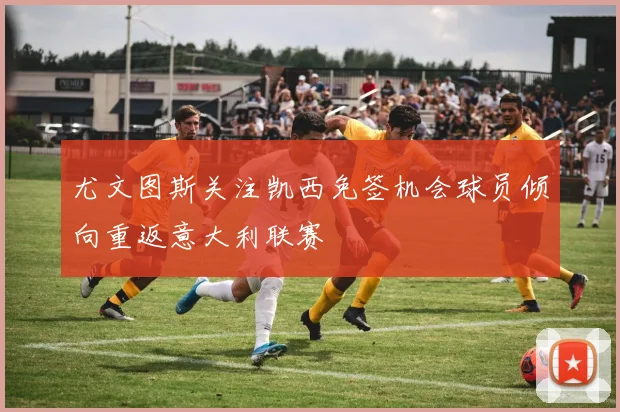 尤文图斯关注凯西免签机会球员倾向重返意大利联赛