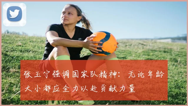 张玉宁强调国家队精神：无论年龄大小都应全力以赴贡献力量