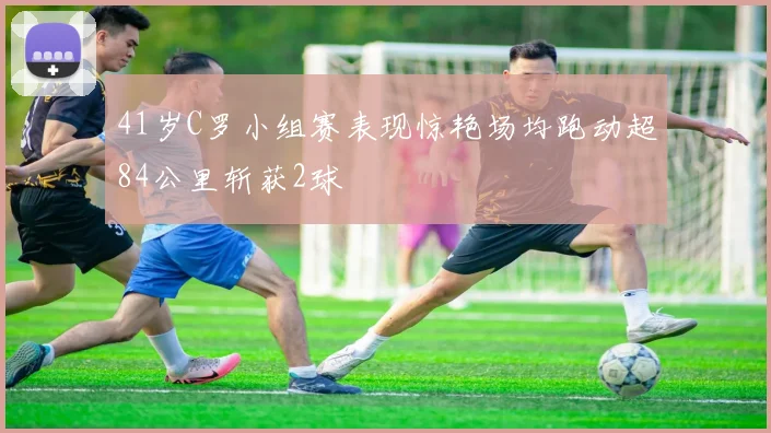41岁C罗小组赛表现惊艳场均跑动超84公里斩获2球