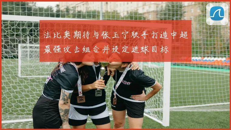 法比奥期待与张玉宁联手打造中超最强攻击组合并设定进球目标