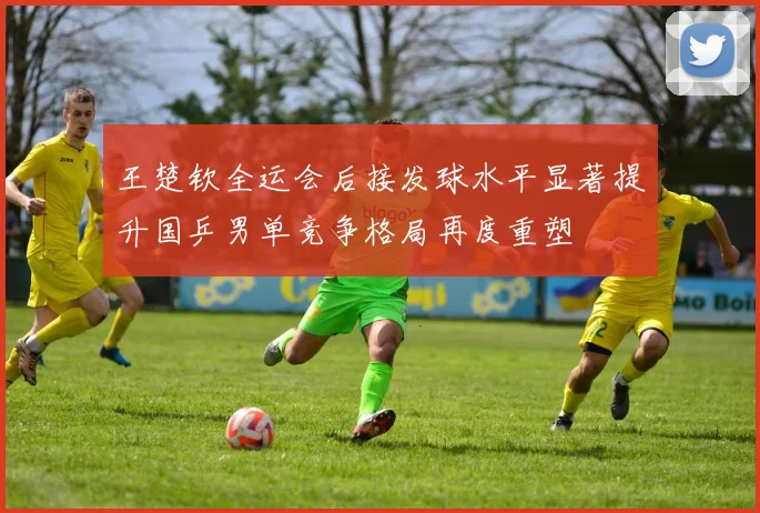 王楚钦全运会后接发球水平显著提升国乒男单竞争格局再度重塑