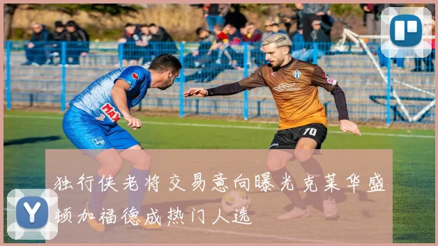 独行侠老将交易意向曝光克莱华盛顿加福德成热门人选