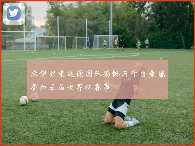 诺伊尔重返德国队感慨万千自豪能参加五届世界杯赛事