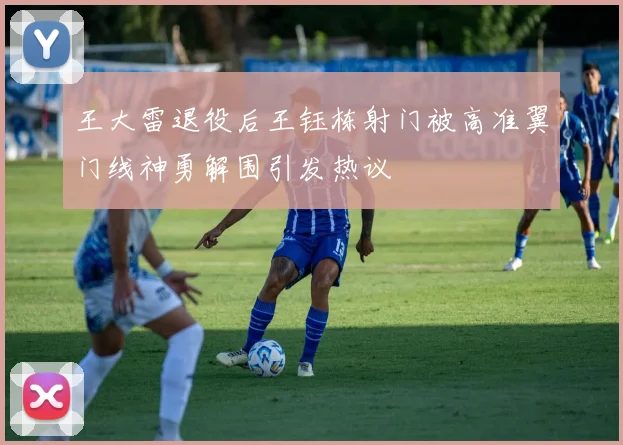 王大雷退役后王钰栋射门被高准翼门线神勇解围引发热议