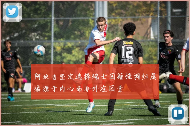 阿坎吉坚定选择瑞士国籍强调归属感源于内心而非外在因素