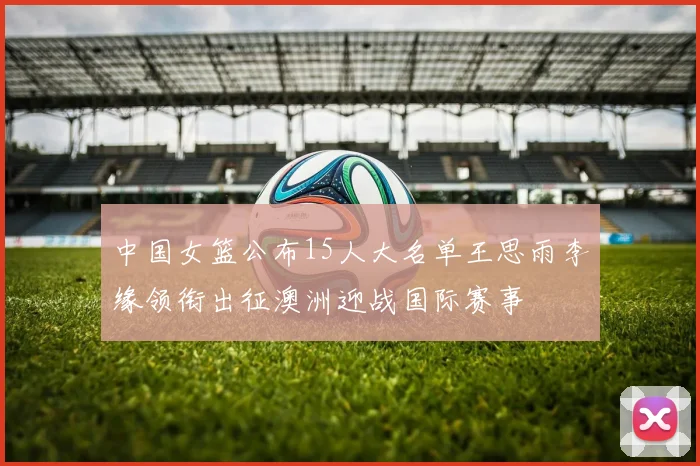 中国女篮公布15人大名单王思雨李缘领衔出征澳洲迎战国际赛事
