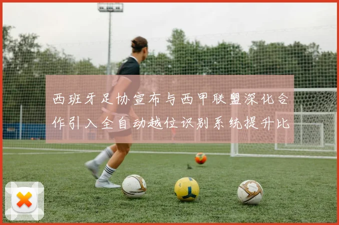 西班牙足协宣布与西甲联盟深化合作引入全自动越位识别系统提升比赛公正性