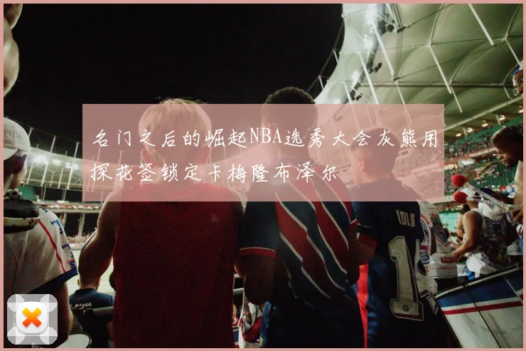 名门之后的崛起NBA选秀大会灰熊用探花签锁定卡梅隆布泽尔