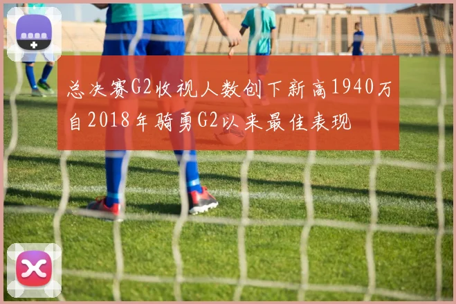 总决赛G2收视人数创下新高1940万自2018年骑勇G2以来最佳表现
