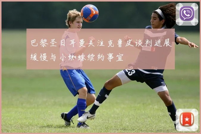 巴黎圣日耳曼关注克鲁皮谈判进展缓慢与小蜘蛛续约事宜