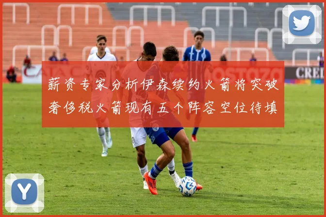 薪资专家分析伊森续约火箭将突破奢侈税火箭现有五个阵容空位待填补