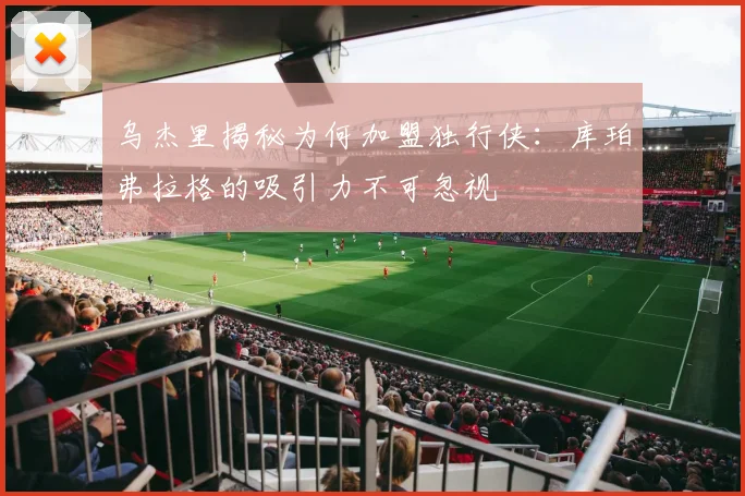 乌杰里揭秘为何加盟独行侠：库珀弗拉格的吸引力不可忽视
