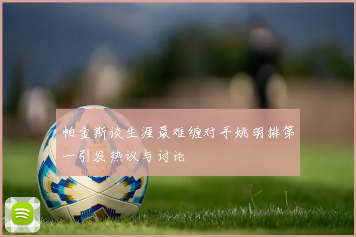帕金斯谈生涯最难缠对手姚明排第一引发热议与讨论