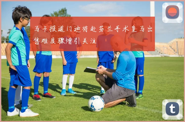 马卡报道门迪将赴芬兰手术皇马出售难度骤增引关注